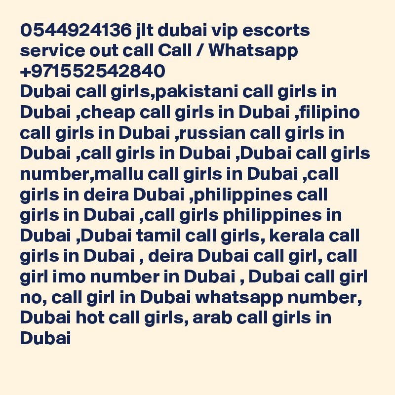 0544924136 jlt dubai vip escorts service out call Call / Whatsapp +971552542840
Dubai call girls,pakistani call girls in Dubai ,cheap call girls in Dubai ,filipino call girls in Dubai ,russian call girls in Dubai ,call girls in Dubai ,Dubai call girls number,mallu call girls in Dubai ,call girls in deira Dubai ,philippines call girls in Dubai ,call girls philippines in Dubai ,Dubai tamil call girls, kerala call girls in Dubai , deira Dubai call girl, call girl imo number in Dubai , Dubai call girl no, call girl in Dubai whatsapp number, Dubai hot call girls, arab call girls in Dubai