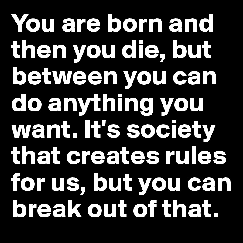 You are born and then you die, but between you can do anything you want. It's society that creates rules for us, but you can break out of that.