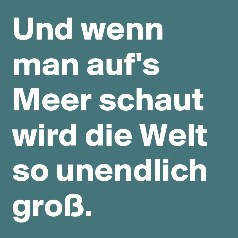 Und wenn man auf's Meer schaut wird die Welt so unendlich groß.