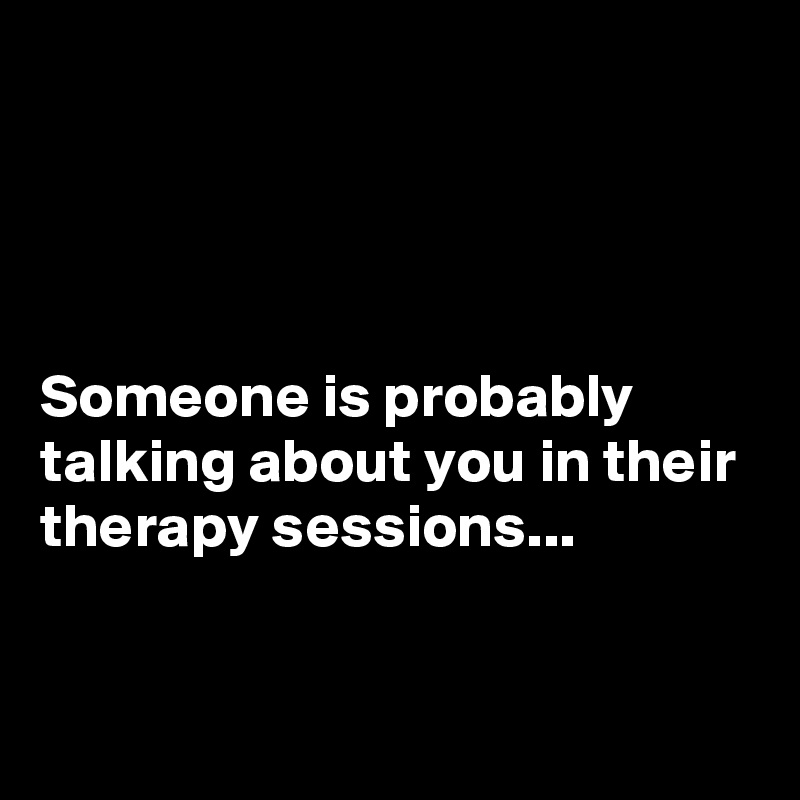 




Someone is probably talking about you in their therapy sessions...


