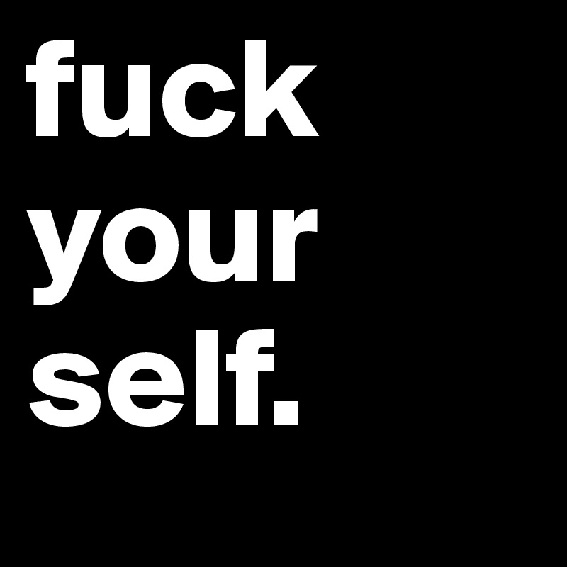 fuck
your
self.