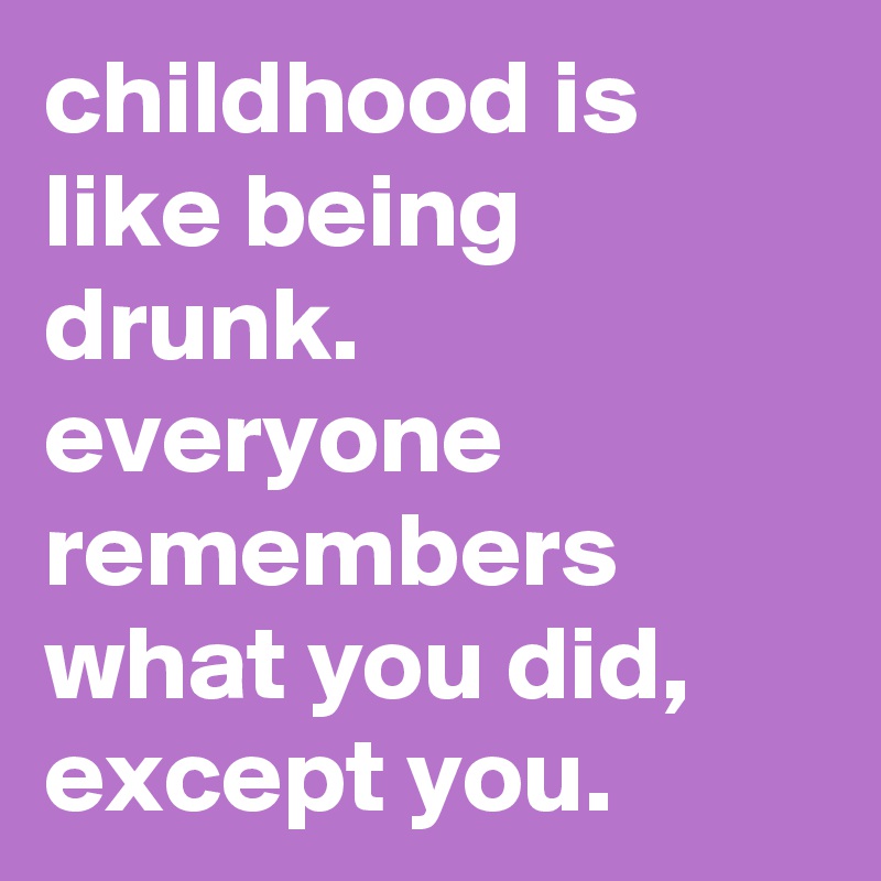 childhood is like being drunk. everyone remembers what you did, except you.