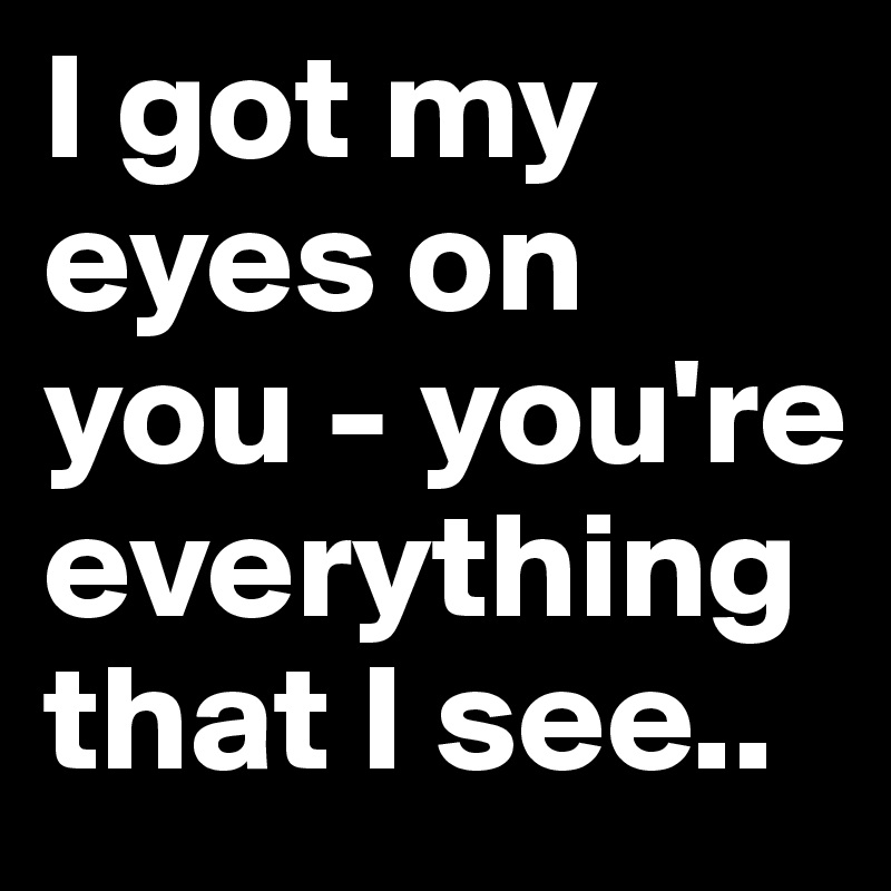 I got my eyes on you - you're everything that I see.. 