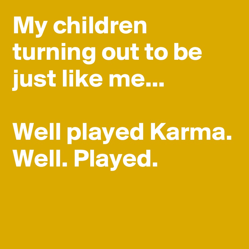 My children turning out to be just like me...

Well played Karma.
Well. Played.

