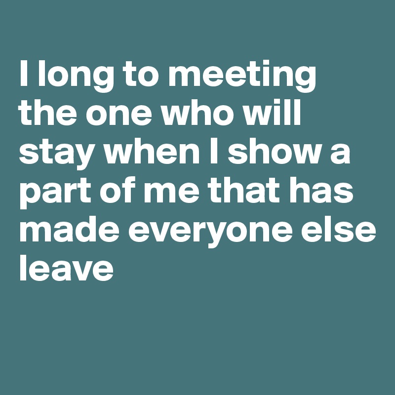 
I long to meeting the one who will stay when I show a part of me that has made everyone else leave

