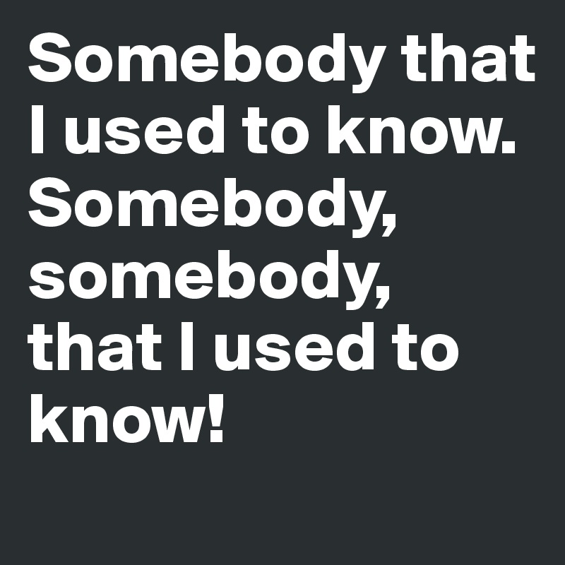 Somebody that I used to know. Somebody, somebody, that I used to know!