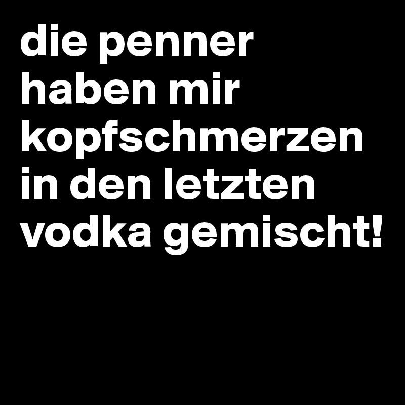 die penner haben mir kopfschmerzen in den letzten vodka gemischt!

