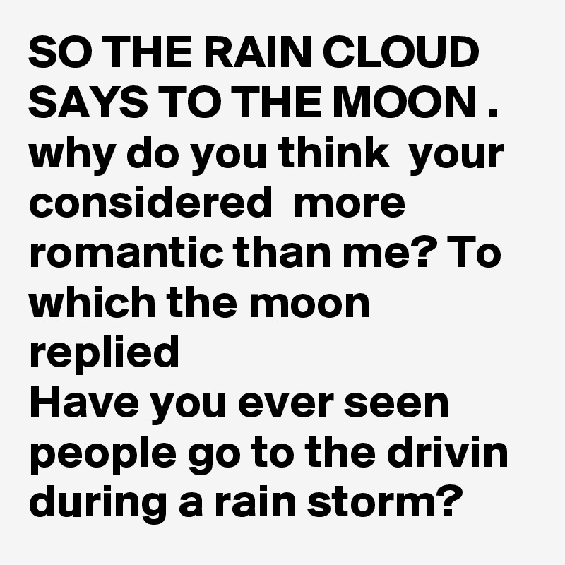 SO THE RAIN CLOUD SAYS TO THE MOON .
why do you think  your considered  more romantic than me? To which the moon replied
Have you ever seen people go to the drivin
during a rain storm?