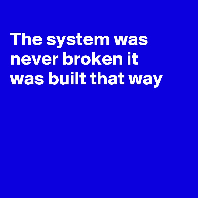 
The system was
never broken it
was built that way




