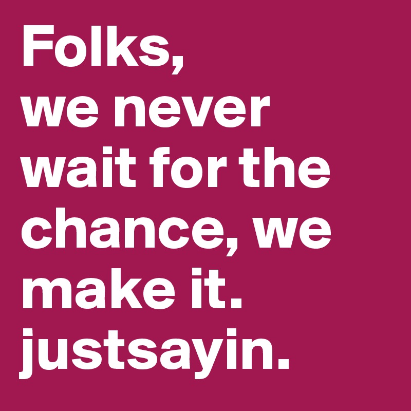 Folks, 
we never wait for the chance, we make it. 
justsayin.