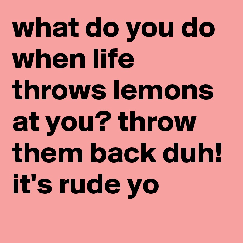 what do you do when life throws lemons at you? throw them back duh! it's rude yo 