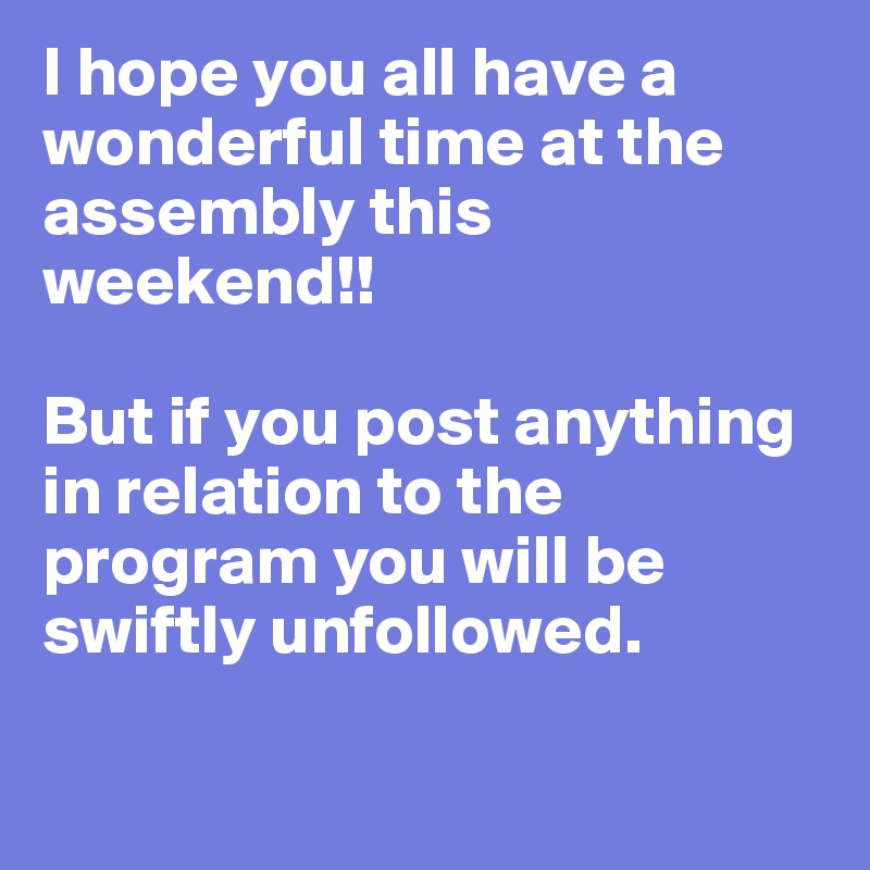 I hope you all have a wonderful time at the assembly this weekend!! 

But if you post anything in relation to the program you will be swiftly unfollowed. 

