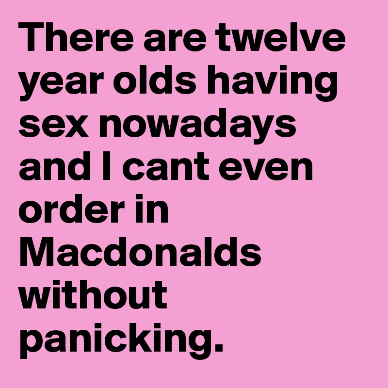 There are twelve year olds having sex nowadays and I cant even order in Macdonalds without panicking.