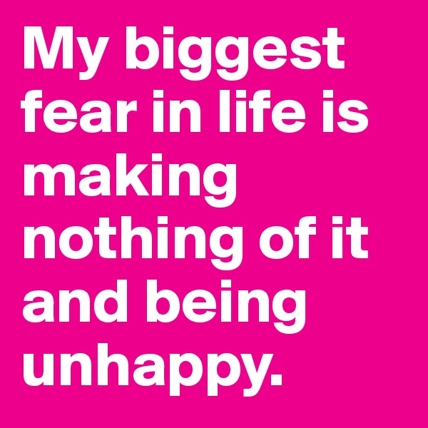 My biggest fear in life is making nothing of it and being unhappy.