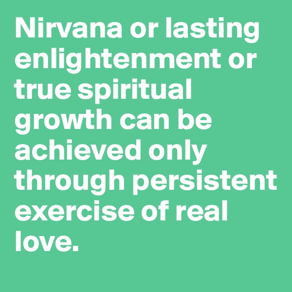 Nirvana or lasting enlightenment or true spiritual growth can be achieved only through persistent exercise of real love.