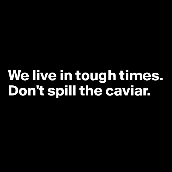 



We live in tough times.
Don't spill the caviar.



