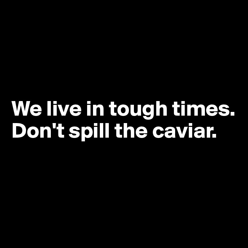 



We live in tough times.
Don't spill the caviar.



