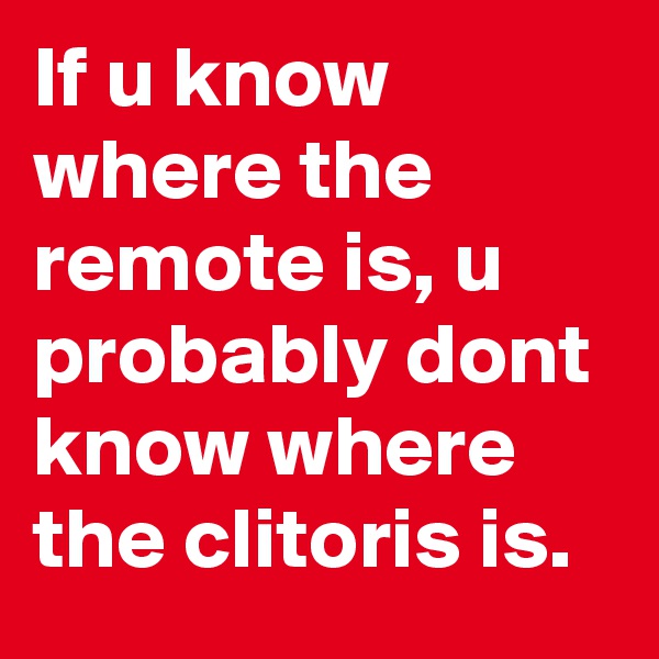 If u know where the remote is, u probably dont know where the clitoris is.