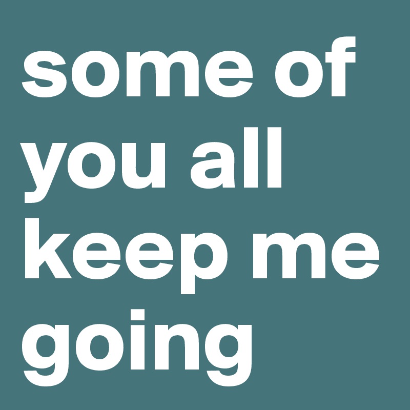 some of you all keep me going