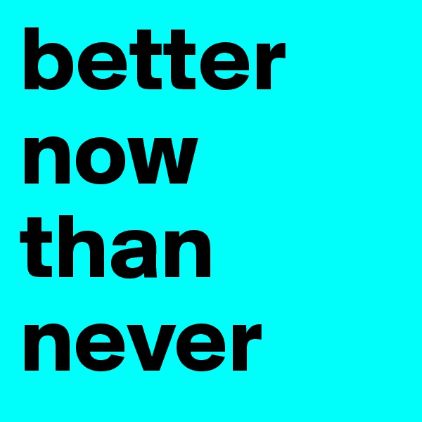 better now than never