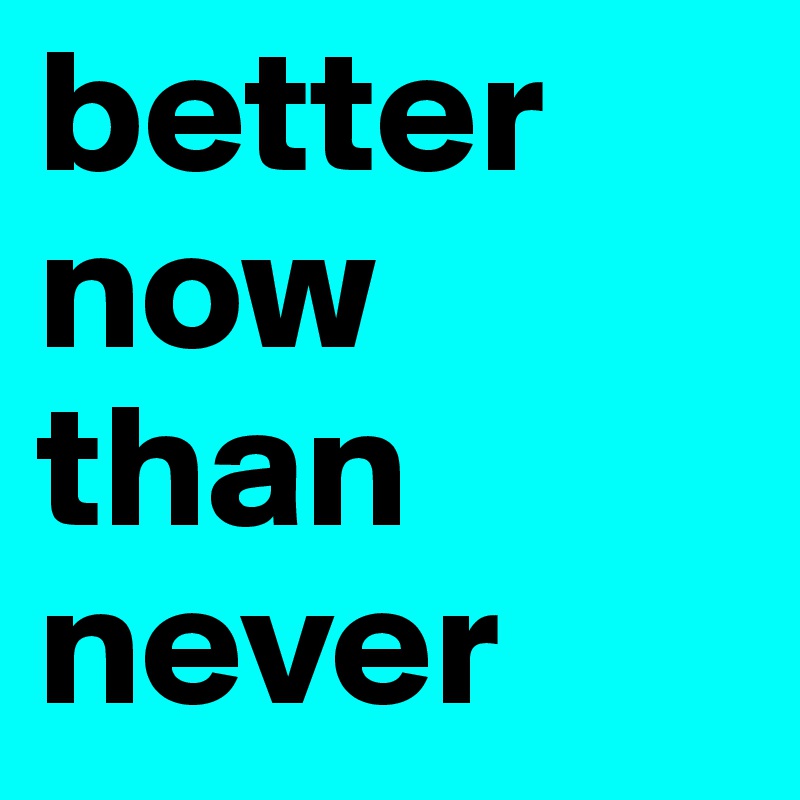 better now than never