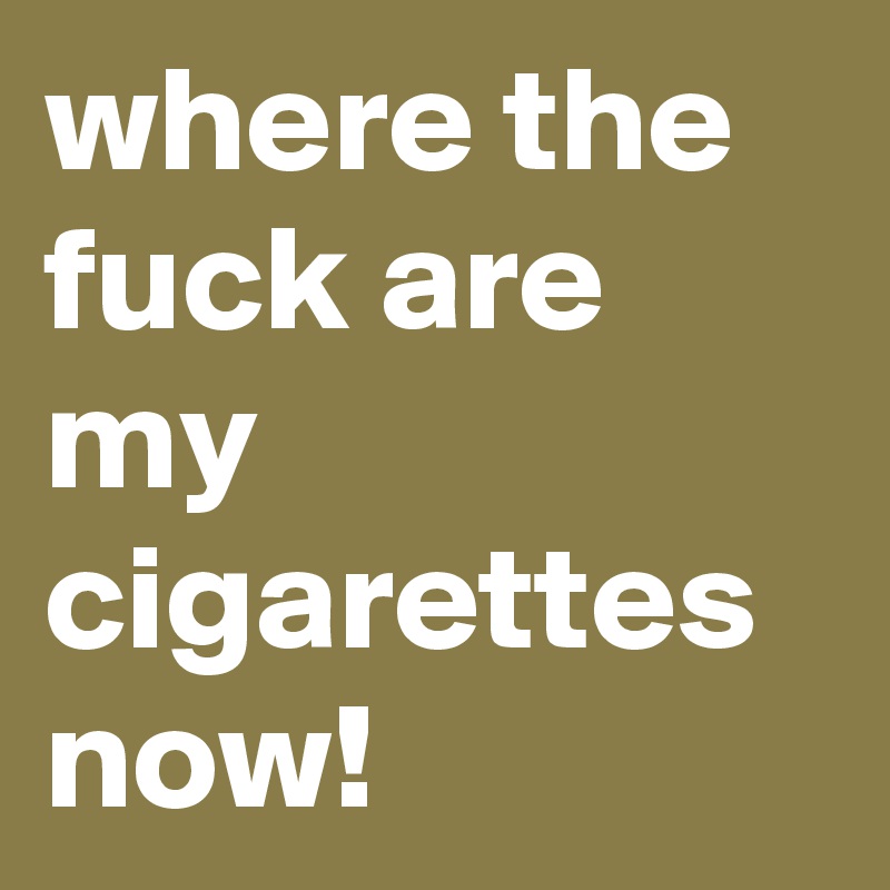 where the fuck are my cigarettes now!