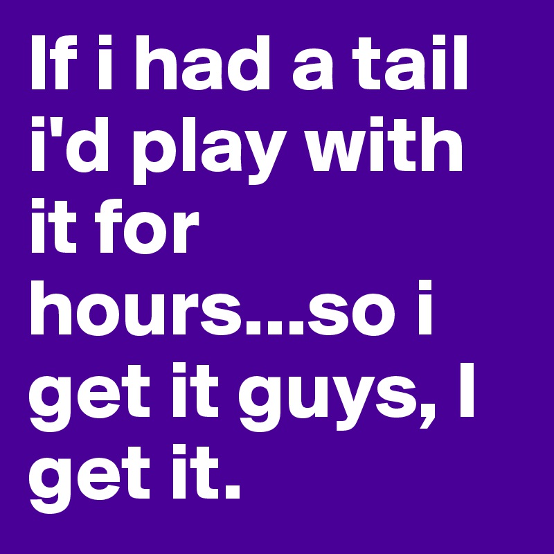 If i had a tail i'd play with it for hours...so i get it guys, I get it.