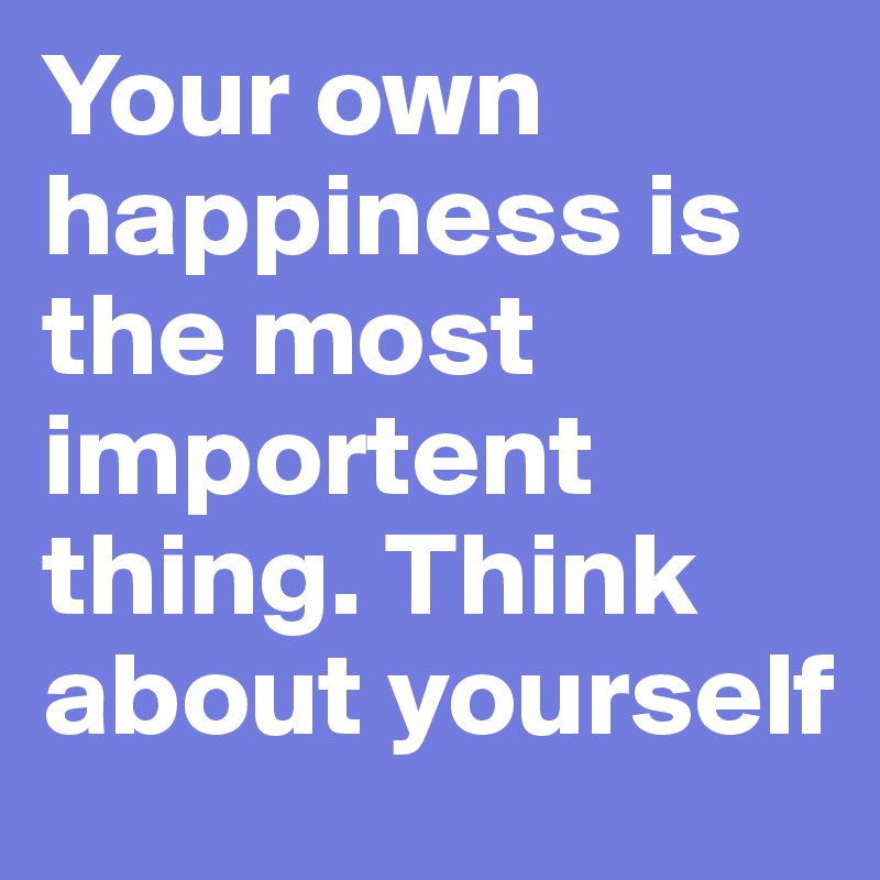 Your own happiness is the most importent thing. Think about yourself
