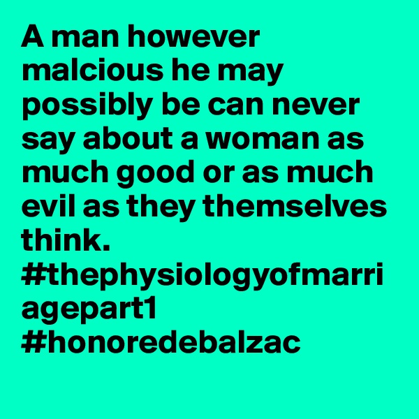 A man however malcious he may possibly be can never say about a woman as much good or as much evil as they themselves think.
#thephysiologyofmarriagepart1
#honoredebalzac
