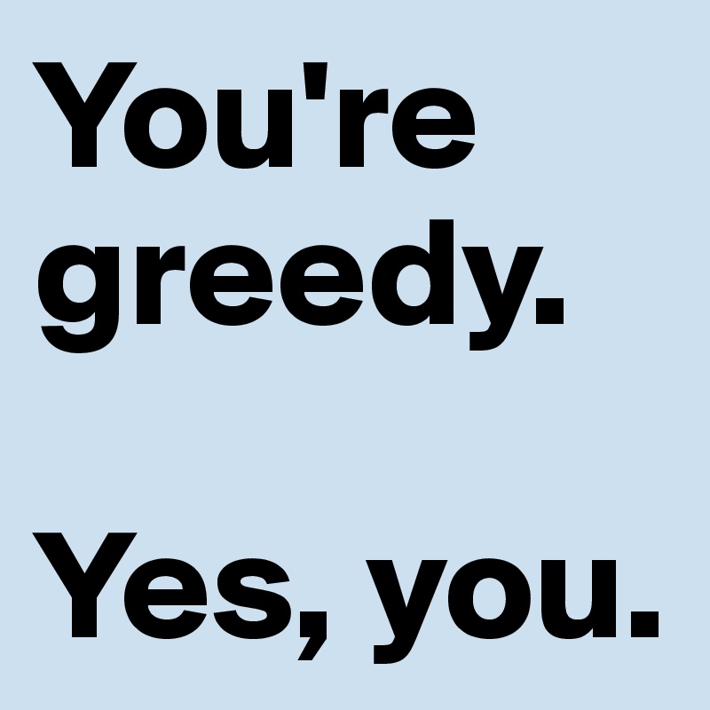 You're greedy.

Yes, you.