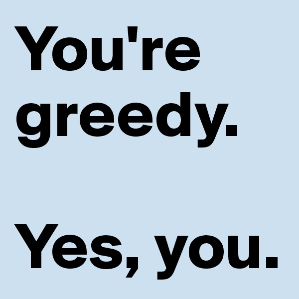 You're greedy.

Yes, you.