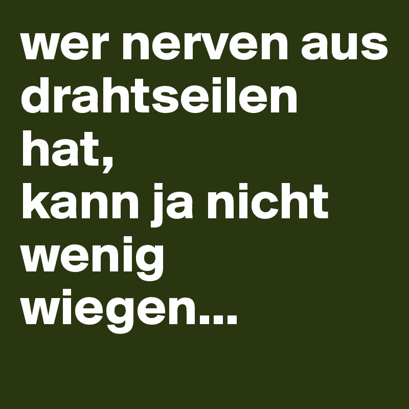 wer nerven aus drahtseilen hat, 
kann ja nicht wenig wiegen...
