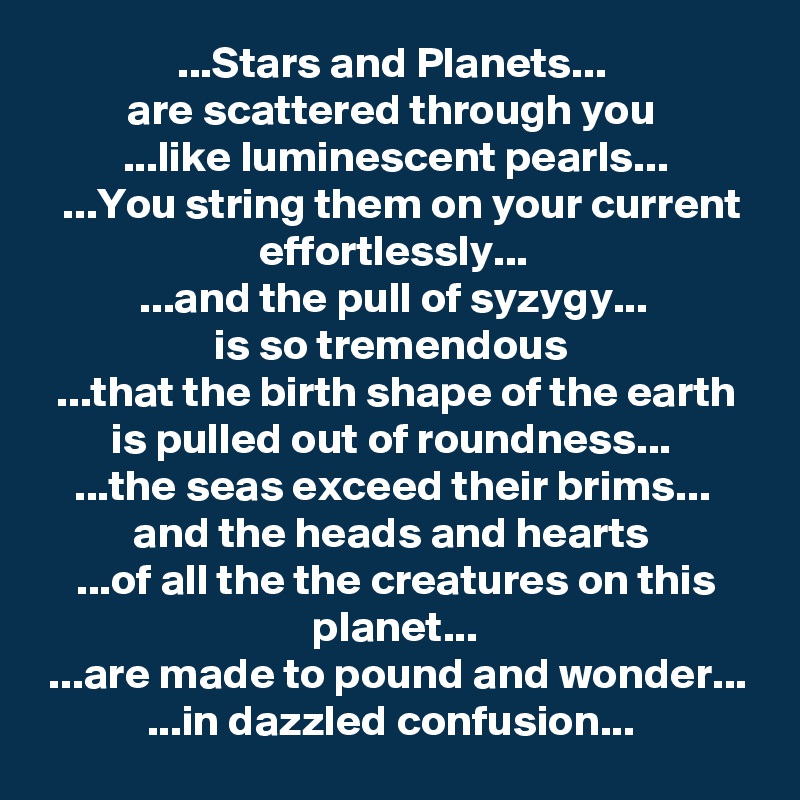 ...Stars and Planets... 
are scattered through you 
...like luminescent pearls...
...You string them on your current effortlessly... 
...and the pull of syzygy... 
is so tremendous 
...that the birth shape of the earth is pulled out of roundness... 
...the seas exceed their brims... 
and the heads and hearts 
...of all the the creatures on this planet...
...are made to pound and wonder...
...in dazzled confusion... 