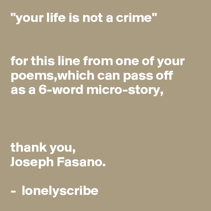 "your life is not a crime"                                                                                                                                                        for this line from one of your poems,which can pass off    as a 6-word micro-story,                                                                                                                                                                                                                            thank you,                                        Joseph Fasano.                                                                                                        -  lonelyscribe 
