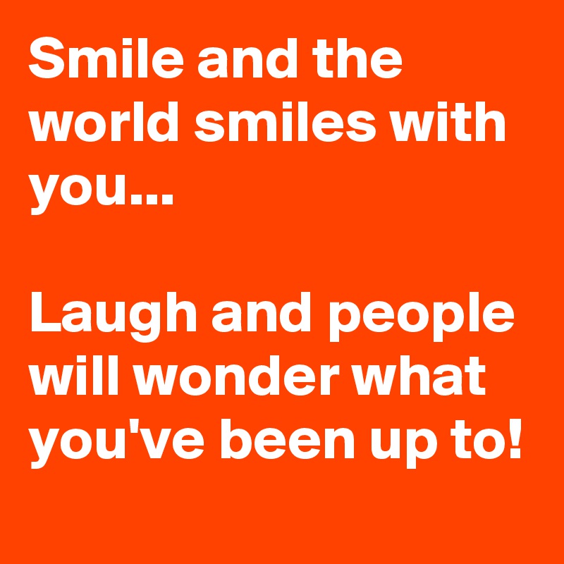 Smile and the world smiles with you... 

Laugh and people will wonder what you've been up to!