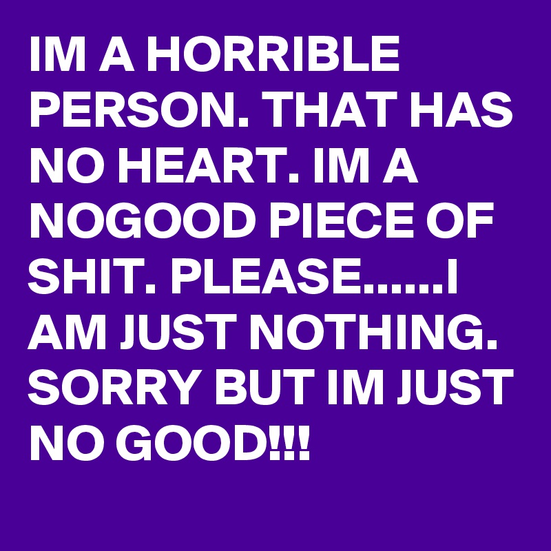 IM A HORRIBLE PERSON. THAT HAS NO HEART. IM A NOGOOD PIECE OF SHIT. PLEASE......I AM JUST NOTHING. SORRY BUT IM JUST NO GOOD!!!