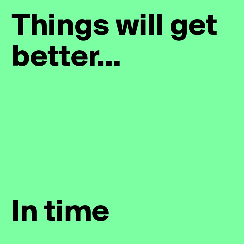 Things will get better...




In time