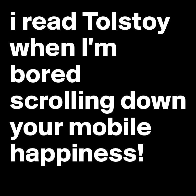 i read Tolstoy when I'm
bored scrolling down your mobile happiness! 