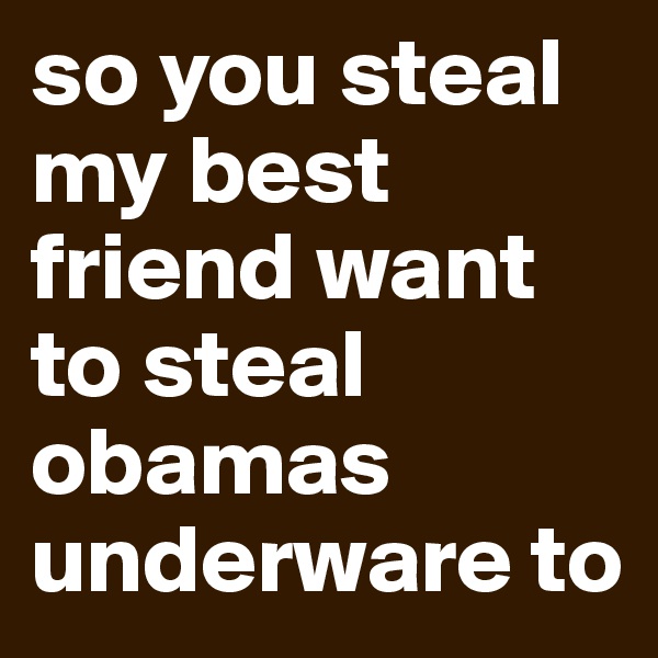 so you steal my best friend want to steal obamas underware to