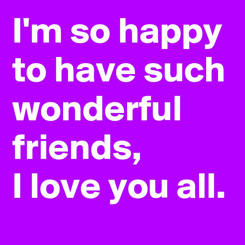 I'm so happy to have such wonderful friends,  
I love you all.