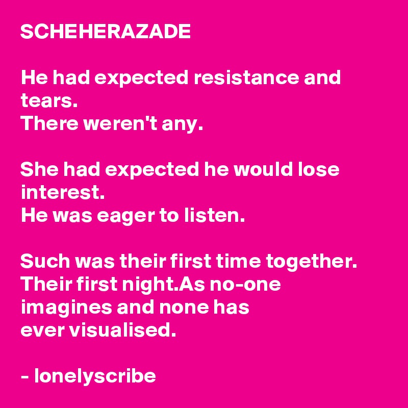 SCHEHERAZADE

He had expected resistance and tears.
There weren't any.

She had expected he would lose interest.
He was eager to listen.

Such was their first time together.
Their first night.As no-one
imagines and none has 
ever visualised.

- lonelyscribe 