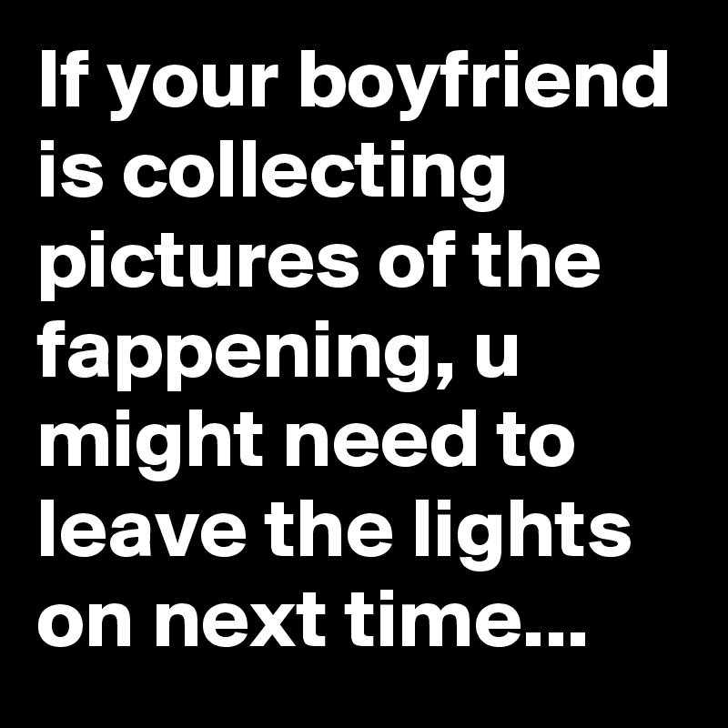 If your boyfriend is collecting pictures of the fappening, u might need to leave the lights on next time...