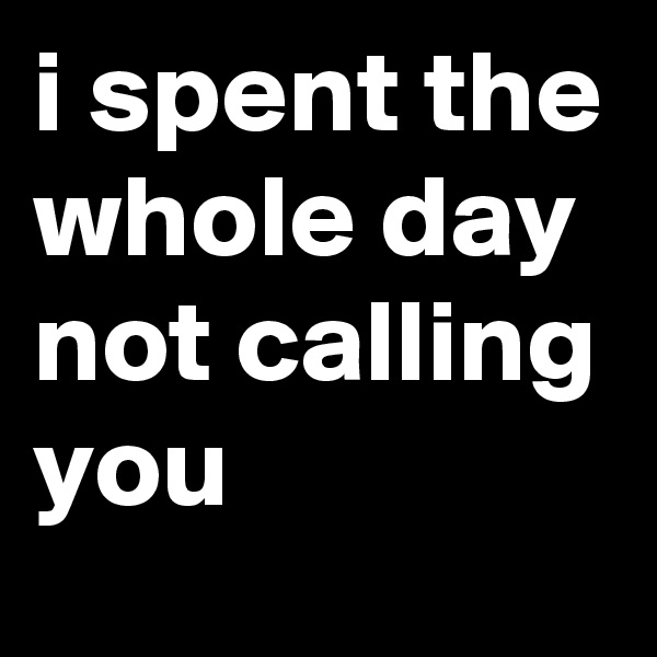 i spent the whole day not calling you
