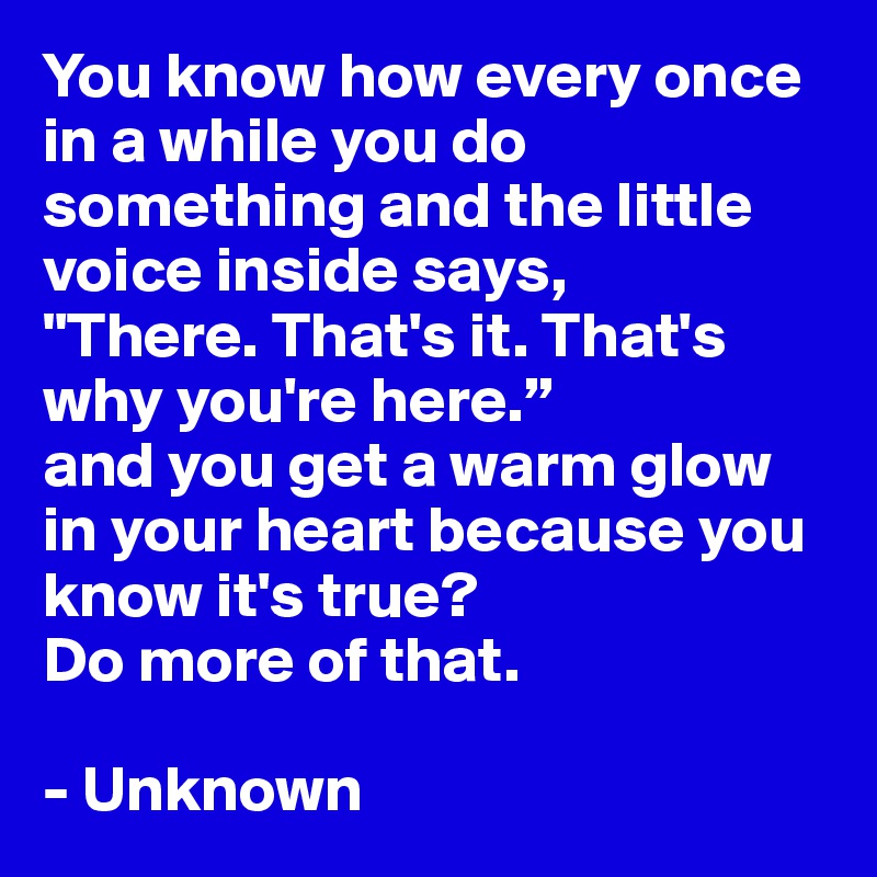 You know how every once in a while you do something and the little voice inside says,
"There. That's it. That's why you're here.”
and you get a warm glow in your heart because you know it's true?
Do more of that.

- Unknown