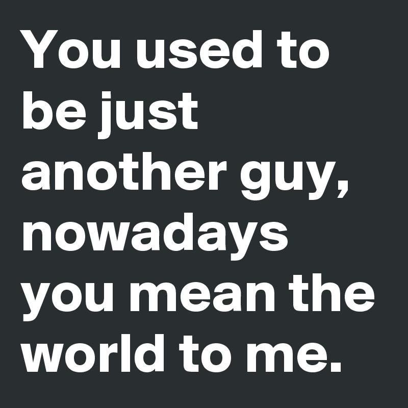 You used to be just another guy, nowadays you mean the world to me.