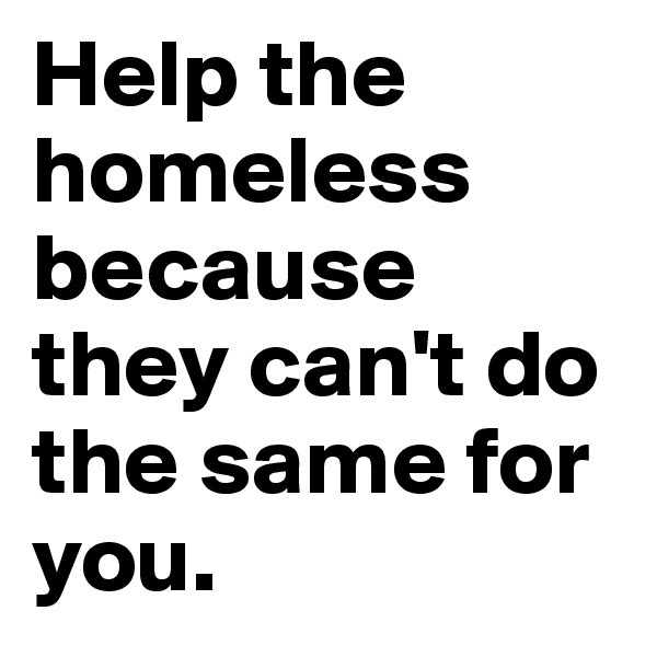 Help the homeless because they can't do the same for you.