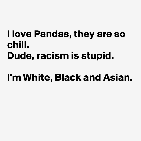 

I love Pandas, they are so chill.
Dude, racism is stupid.

I'm White, Black and Asian. 




