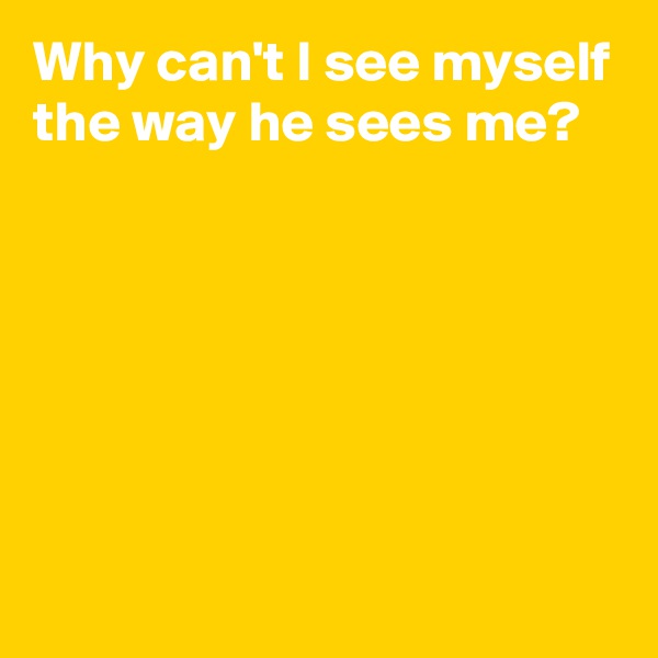 Why can't I see myself the way he sees me?






