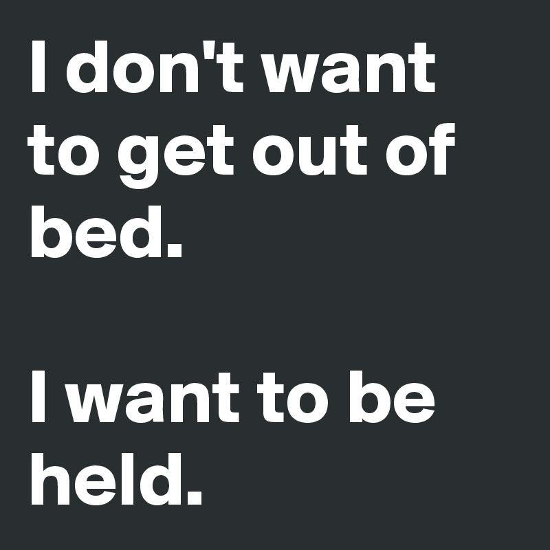 I don't want to get out of bed.

I want to be held.