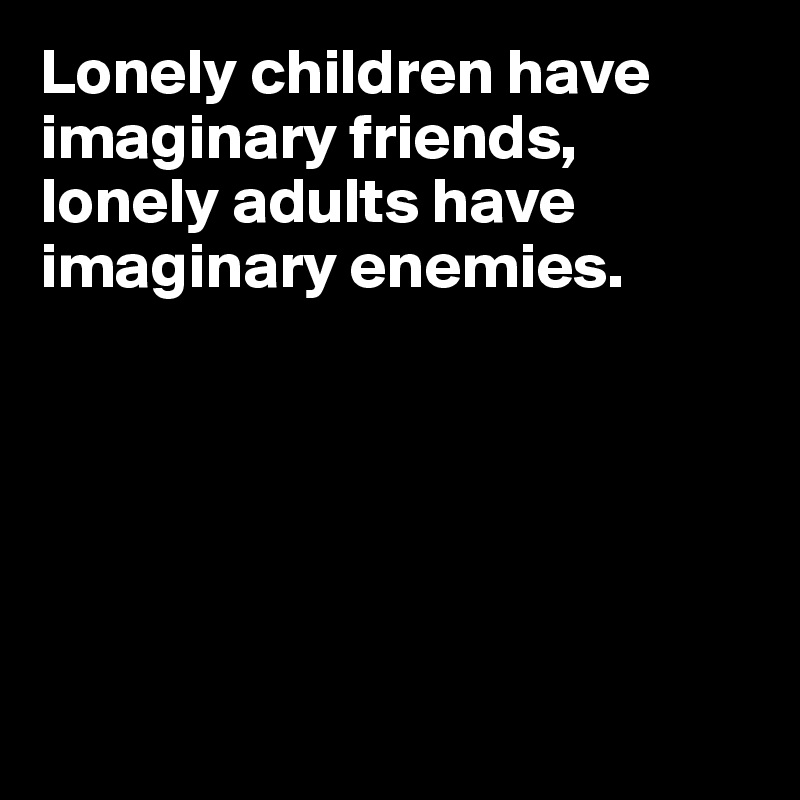 Lonely children have imaginary friends, lonely adults have imaginary enemies. 






